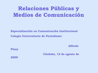 Relaciones Públicas y Medios de Comunicación Especialización en Comunicación Institucional Colegio Universitario de Periodismo Alfredo Flury Córdoba, 12 de agosto de 2009 