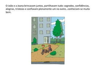 O João e a Joana brincavam juntos, partilhavam tudo: segredos, confidências,
alegrias, tristezas e confiavam plenamente um no outro…conheciam-se muito
bem.
 