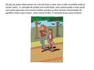 Os pais da Joana divorciaram-se, mas ela ficou a viver com a mãe no prédio onde já
viviam antes. A amizade de ambos era muito forte, mas continuando a viver porta
com porta para eles seria muito melhor, porque os dois sentiam necessidade de
partilhar tudo o que viviam , eram como irmãos. A amizade durou para sempre!
 