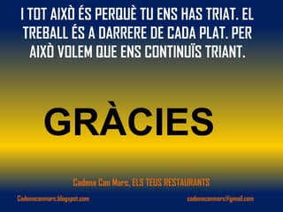 I TOT AIXÒ ÉS PERQUÈ TU ENS HAS TRIAT. EL
  TREBALL ÉS A DARRERE DE CADA PLAT. PER
   AIXÒ VOLEM QUE ENS CONTINUÏS TRIANT.



         GRÀCIES
                    Cadena Can Marc, ELS TEUS RESTAURANTS
Cadenacanmarc.blogspot.com                        cadenacanmarc@gmail.com
 