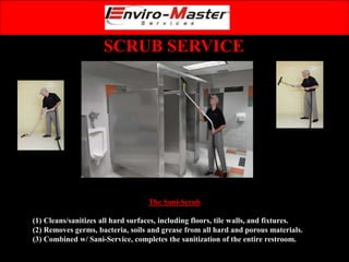 SCRUB SERVICE
The Sani-Scrub
(1) Cleans/sanitizes all hard surfaces, including floors, tile walls, and fixtures.
(2) Removes germs, bacteria, soils and grease from all hard and porous materials.
(3) Combined w/ Sani-Service, completes the sanitization of the entire restroom.
 