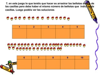 7. en este juego lo que tenéis que hacer es arrastrar las bellotas dentro de las casillas pero debe haber el mismo número de bellotas que  indica cada casillas. Luego podéis ver las soluciones                                                                                                                                                                                                      . . . 5 4 3 2 1             . . . 10 9 8 7 6 