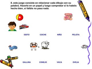 8. este juego consiste en relacionar cada dibujo con su palabra. Hacerlo en un papel y luego comprobar si lo habéis hecho bien, si falláis no pasa nada.                                                                                                                                             . PELOTA NIÑO COCHE OSITO OVEJA VACA CONEJO GALLINA 