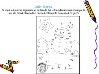 Unir letras Si unes los puntos siguiendo el orden de las letras decubrirás el amigo de Pipo de estas Navidades. Puedes colorearlo como más te guste 