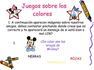 Juegos sobre los colores ¿De color son las orejas de Mickey? NEGRAS ROJAS AMARILLAS 1. A continuación aparecen imágenes sobre nuestros amigos, debes contestar pinchando donde creas que es correcto y te aparecerá un mensaje de si está bien o mal ¿OK? 1. 