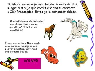 3. Ahora vamos a jugar a la adivinazas y debéis elegir el dibujo que creáis que sea el correcto ¿OK? Preparados, listos ya, a comenzar chicos. El caballo blanco de  Hércules era blanco, blanco era su caballo. ¿Cuál de los dos caballos es?  El pez, que se llama Nemo es de color naranja, naranja es ese pez tan simpático. ¿entonces cual de estos dos es?  VOLVER 