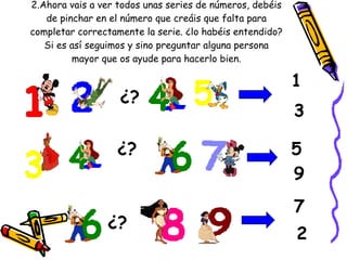 2.Ahora vais a ver todos unas series de números, debéis de pinchar en el número que creáis que falta para completar correctamente la serie. ¿lo habéis entendido? Si es así seguimos y sino preguntar alguna persona mayor que os ayude para hacerlo bien. ¿? ¿? ¿? 3 1 9 5 7 2 