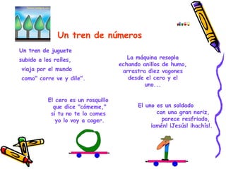 Un tren de números   Un tren de juguete subido a los raíles, viaja por el mundo como" corre ve y dile". La máquina resopla echando anillos de humo, arrastra diez vagones desde el cero y el uno... El cero es un rosquillo                que dice "cómeme,"               si tu no te lo comes                yo lo voy a coger. El uno es un soldado               con una gran nariz,                 parece resfriado,              ¡amén! ¡Jesús! ¡hachís!. 