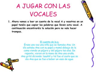 A JUGAR CON LAS VOCALES 1. Ahora vamos a leer un cuento de la vocal A y vosotros en un papel tenéis que copiar las palabras que lleven esta vocal. A continuación encontraréis la solución pero no vale hacer trampas. El cuento de la a. Érase una vez una niña que se llamaba Ana. Un día estaba Ana con su papá y mamá debajo de la cama viendo un pájaro y del pájaro las alas. De repente, vieron en la mano de Ana una araña. Ana gritó diciendo: !aaahh! y tal fue el susto que se dio Ana que se fue a beber un vaso de agua . 