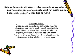 Esta es la solución del cuento todas las palabras que están en negrita son las que contienen esta vocal tan bonita que se llama ¿cómo chicos? Si muy bien la AAAA El cuento de la a. Érase   una  vez  una niña  que se  llamaba Ana . Un día  estaba Ana  con su  papá  y  mamá debajo  de  la cama  viendo un  pájaro  y del  pájaro   las alas . De repente, vieron en  la mano  de  Ana una araña . Ana  gritó diciendo: ! aaahh!  y  tal  fue el susto que se dio  Ana  que se fue  a  beber un  vaso  de  agua. 