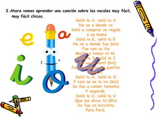 2.Ahora vamos aprender una canción sobre las vocales muy fácil, muy fácil chicos. Salió la A, salió la A No se a donde va Salió a comprar un regalo   a su mamá Salió la E, salió la E No se a donde fue (bis) Fue con su tía Marta a tomar el té. Salió la I, salió la I Y yo no la sentí (bis) Fue a comprar un puntito Para ti Salió la O, salió la O Y casi no se la vio (bis) Se fue a comer tomates Y engordó. Salió la U, salió la U Que me dices tú (Bis) Se fue en bicicleta Para Perú. 