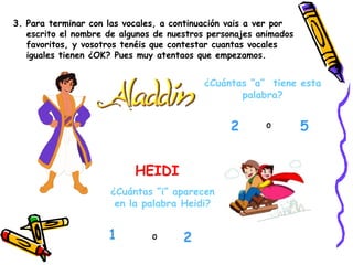 3. Para terminar con las vocales, a continuación vais a ver por escrito el nombre de algunos de nuestros personajes animados favoritos, y vosotros tenéis que contestar cuantas vocales iguales tienen ¿OK? Pues muy atentaos que empezamos. HEIDI ¿Cuántas “a”  tiene esta palabra? 2 5 o o ¿Cuántas “i” aparecen en la palabra Heidi? 2 1 