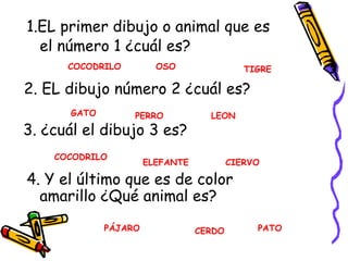 1.EL primer dibujo o animal que es el número 1 ¿cuál es? 2. EL dibujo número 2 ¿cuál es? 3. ¿cuál el dibujo 3 es? 4. Y el último que es de color amarillo ¿Qué animal es? COCODRILO OSO TIGRE COCODRILO GATO PERRO LEON ELEFANTE CIERVO PÁJARO PATO CERDO 