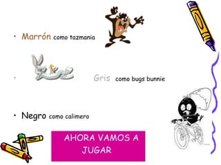 Marrón  como tazmania   Gris   como bugs bunnie Negro  como calimero AHORA VAMOS A  JUGAR 