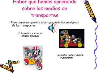 Haber que hemos aprendido sobre los medios de transportes 1. Para comenzar queréis saber que ruido hacen algunos de los transportes. El tren hace chucu-chucu-chuuuu La moto hace runmm-runmmmm 