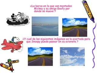 ¿La barca en la que van montados Mickey y su amigo Goofy por donde se mueve ? ¿Y cual de las siguientes imágenes es la acertada para que Snoopy pueda pasear en su avioneta ? 