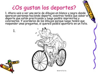 ¿Os gustan los deportes? 1. Ahora vais a ver una serie de dibujos en blanco y negro donde aparecen personas haciendo deporte, vosotros tenéis que saber el deporte que están practicando y luego podéis imprimirlos y colorearlos. Y acordaros de los dibujos porque luego tenéis que responder unas preguntas, si quereis podéis apuntarlo en un folio. 1. 