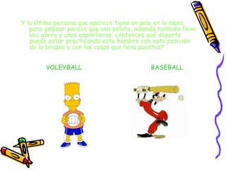 Y la última persona que aparece tiene un palo en la mano, para golpear parece que una pelota, además también lleva una gorra y unas espinilleras. ¿entonces qué deporte puede estar practicando este hombre con esta posición de lo brazos y con las cosas que lleva puestas? VOLEYBALL BASEBALL 