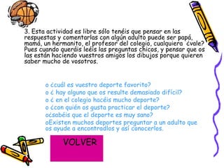 3. Esta actividad es libre sólo tenéis que pensar en las respuestas y comentarlas con algún adulto puede ser papá, mamá, un hermanito, el profesor del colegio, cualquiera  ¿vale? Pues cuando queráis leéis las preguntas chicos, y pensar que os las están haciendo vuestros amigos los dibujos porque quieren saber mucho de vosotros. ¿cuál es vuestro deporte favorito? ¿ hay alguno que os resulte demasiado difícil? ¿ en el colegio hacéis mucho deporte? ¿con quién os gusta practicar el deporte? ¿sabéis que el deporte es muy sano? Existen muchos deportes preguntar a un adulto que os ayude a encontradlos y así conocerlos. VOLVER 