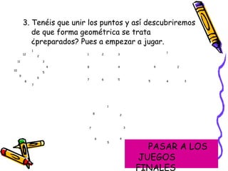 3. Tenéis que unir los puntos y así descubriremos de que forma geométrica se trata ¿preparados? Pues a empezar a jugar. 1 2 3 4 5 6 7 10 9 8 12 11 1 8 7 6 5 4 3 2 1 5 6 6 4 3 2 8 7 4 5 3 2 1 PASAR A LOS  JUEGOS FINALES 
