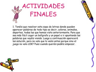 ACTIVIDADES FINALES 1. Tenéis que resolver esta sopa de letras donde pueden aparecer palabras de todo tipo es decir, colores, animales, deportes, todas las que hemos visto anteriormente. Para que sea más fácil coger un bolígrafo y un papel e ir apuntando las palabras que vayáis viendo. Luego a continuación aparecerá las solución, pero no vale que lo veáis antes porque sino el juego no vale ¿OK? Pues cuando queráis podéis empezar. 