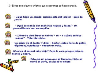 - ¿Qué hace un caracol cuando sale del jardín? - Sale del jardín.     - ¿Qué es blanco con manchas negras y rojas? - Un perro dálmata con sarampión.     - ¿Cómo se dice árbol en chino? - Té. - Y ¿cómo se dice bosque? - Tetetetetetete.   Un señor va al doctor y dice: - Doctor, estoy lleno de pelos, dígame que padezco - Padece un osito .  ¿Cuál es el animal más viejo? Pues la vaca porque está en blanco y negro.    Esto era un perro que se llamaba chiste se murió el perro, se acabó el chiste  3. Estos son algunos chistes que esperemos os hagan gracia. 