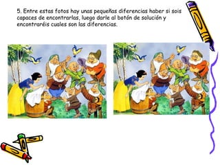 5. Entre estas fotos hay unas pequeñas diferencias haber si sois capaces de encontrarlas, luego darle al botón de solución y encontraréis cuales son las diferencias. 