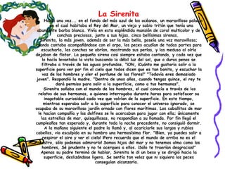La Sirenita Había una vez... en el fondo del más azul de los océanos, un maravilloso palacio  en el cual habitaba el Rey del Mar, un viejo y sabio tritón que tenía una abundante barba blanca. Vivía en esta espléndida mansión de coral multicolor y de conchas preciosas, junto a sus hijas, cinco bellísimas sirenas.  Sirenita, la más joven, además de ser la más bella, poseía una voz maravillosa; cuando cantaba acompañándose con el arpa, los peces acudían de todas partes para escucharla, las conchas se abrían, mostrando sus perlas, y las medusa al oírla dejaban de flotar. La pequeña sirena casi siempre estaba cantando, y cada vez que lo hacía levantaba la vista buscando la débil luz del sol, que a duras penas se filtraba a través de las aguas profundas. "¡Oh!, ¡Cuánto me gustaría salir a la superficie para ver por fin el cielo que todos dicen que es tan bonito, y escuchar la voz de los hombres y oler el perfume de las flores!" "Todavía eres demasiado joven". Respondió la madre. "Dentro de unos años, cuando tengas quince, el rey te dará permiso para salir a la superficie, como a tus hermanas".  Sirenita soñaba con el mundo de los hombres, el cual conocía a través de los relatos de sus hermanas, a quienes interrogaba durante horas para satisfacer su inagotable curiosidad cada vez que volvían de la superficie. En este tiempo, mientras esperaba salir a la superficie para conocer el universo ignorado, se ocupaba de su maravilloso jardín ornado con flores marítimas. Los caballitos de mar le hacían compañía y los delfines se le acercaban para jugar con ella; únicamente las estrellas de mar, quisquillosas, no respondían a su llamada. Por fin llegó el cumpleaños tan esperado y, durante toda la noche precedente, no consiguió dormir. A la mañana siguiente el padre la llamó y, al acariciarle sus largos y rubios cabellos, vio esculpida en su hombro una hermosísima flor. "¡Bien, ya puedes salir a respirar el aire y ver el cielo! ¡Pero recuerda que el mundo de arriba no es el nuestro, sólo podemos admirarlo! Somos hijos del mar y no tenemos alma como los hombres, Sé prudente y no te acerques a ellos. ¡Sólo te traerían desgracias!" Apenas su padre terminó de hablar, Sirenita le di un beso y se dirigió hacia la superficie, deslizándose ligera. Se sentía tan veloz que ni siquiera los peces conseguían alcanzarla.   