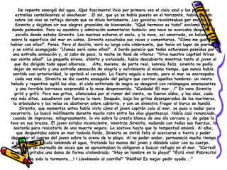 De repente emergió del agua. ¡Qué fascinante! Veía por primera vez el cielo azul y las primeras estrellas centelleantes al anochecer . El sol, que ya se había puesto en el horizonte, había dejado sobre las olas un reflejo dorado que se diluía lentamente. Las gaviotas revoloteaban por encima de Sirenita y dejaban oir sus alegres graznidos de bienvenida. "¡Qué hermoso es todo!" exclamó feliz, dando palmadas. Pero su asombro y admiración aumentaron todavía: una nave se acercaba despacio al escollo donde estaba Sirenita. Los marinos echaron el ancla, y la nave, así amarrada, se balanceó sobre la superficie del mar en calma. Sirenita escuchaba sus voces y comentarios. "¡Cómo me gustaría hablar con ellos!". Pensó. Pero al decirlo, miró su larga cola cimbreante, que tenía en lugar de piernas, y se sintió acongojada: "¡Jamás seré como ellos!". A bordo parecía que todos estuviesen poseídos por una extraña animación y, al cabo de poco, la noche se llenó de vítores: "¡Viva nuestro capitán! ¡Vivan sus veinte años!". La pequeña sirena, atónita y extasiada, había descubierto mientras tanto al joven al que iba dirigido todo aquel alborozo.   Alto, moreno, de porte real, sonreía feliz. sirenita no podía dejar de mirarlo y una extraña sensación de alegría y sufrimiento al mismo tiempo, que nunca había sentido con anterioridad, le oprimió el corazón. La fiesta seguía a bordo, pero el mar se encrespaba cada vez más. Sirenita se dio cuenta enseguida del peligro que corrían aquellos hombres: un viento helado y repentino agitó las olas, el cielo entintado de negro se desgarró con relámpagos amenazantes y una terrible borrasca sorprendió a la nave desprevenida. "¡Cuidado! ¡El mar...!" En vano Sirenita gritó y gritó. Pero sus gritos, silenciados por el rumor del viento, no fueron oídos, y las olas, cada vez más altas, sacudieron con fuerza la nave. Después, bajo los gritos desesperados de los marineros, la arboladura y las velas se abatieron sobre cubierta, y con un siniestro fragor el barco se hundió.  Sirenita, que momentos antes había visto cómo el joven capitán caía al mar, se puso a nadar para socorrerlo. Lo buscó inútilmente durante mucho rato entre las olas gigantescas. Había casi renunciado, cuando de improviso, milagrosamente, lo vio sobre la cresta blanca de una ola cercana y, de golpe lo tuvo en sus brazos. El joven estaba inconsciente, mientras Sirenita, nadando con todas sus fuerzas, lo sostenía para rescatarlo de una muerte segura. Lo sostuvo hasta que la tempestad amainó. Al alba, que despuntaba sobre un mar todavía lívido, Sirenita se sintió feliz al acercarse a tierra y poder depositar el cuerpo del joven sobre la arena de la playa. Al no poder andar, permaneció mucho tiempo a su lado con la cola lamiendo el agua, frotando las manos del joven y dándole calor con su cuerpo.  Hasta que un murmullo de voces que se aproximaban la obligaron a buscar refugio en el mar. "¡Corred! ¡Corred!" gritaba una dama de forma atolondrada. "¡Hay un hombre en la playa!" "¡Está vivo! ¡Pobrecito! ¡Ha sido la tormenta...! ¡ Llevémosle al castillo!" "¡No!¡No! Es mejor pedir ayuda..."      