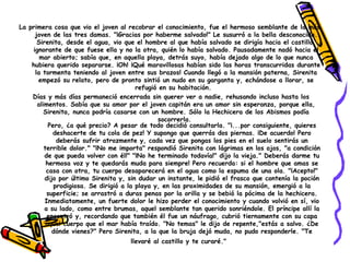     Pero, ¿a qué precio? A pesar de todo decidió consultarla. "¡...por consiguiente, quieres deshacerte de tu cola de pez! Y supongo que querrás dos piernas. ¡De acuerdo! Pero deberás sufrir atrozmente y, cada vez que pongas los pies en el suelo sentirás un terrible dolor." "¡No me importa" respondió Sirenita con lágrimas en los ojos, "a condición de que pueda volver con él!" "¡No he terminado todavía!" dijo la vieja." Deberás darme tu hermosa voz y te quedarás muda para siempre! Pero recuerda: si el hombre que amas se casa con otra, tu cuerpo desaparecerá en el agua como la espuma de una ola. "¡Acepto!" dijo por último Sirenita y, sin dudar un instante, le pidió el frasco que contenía la poción prodigiosa. Se dirigió a la playa y, en las proximidades de su mansión, emergió a la superficie; se arrastró a duras penas por la orilla y se bebió la pócima de la hechicera. Inmediatamente, un fuerte dolor le hizo perder el conocimiento y cuando volvió en sí, vio a su lado, como entre brumas, aquel semblante tan querido sonriéndole. El príncipe allí la encontró y, recordando que también él fue un náufrago, cubrió tiernamente con su capa aquel cuerpo que el mar había traído. "No temas" le dijo de repente,"estás a salvo. ¿De dónde vienes?" Pero Sirenita, a la que la bruja dejó muda, no pudo responderle. "Te llevaré al castillo y te curaré."     La primera cosa que vio el joven al recobrar el conocimiento, fue el hermoso semblante de la más joven de las tres damas. "¡Gracias por haberme salvado!" Le susurró a la bella desconocida. Sirenita, desde el agua, vio que el hombre al que había salvado se dirigía hacia el castillo, ignorante de que fuese ella y no la otra, quién lo había salvado. Pausadamente nadó hacia el mar abierto; sabía que, en aquella playa, detrás suyo, había dejado algo de lo que nunca hubiera querido separarse. ¡Oh! ¡Qué maravillosas habían sido las horas transcurridas durante la tormenta teniendo al joven entre sus brazos! Cuando llegó a la mansión paterna, Sirenita empezó su relato, pero de pronto sintió un nudo en su garganta y, echándose a llorar, se refugió en su habitación.     Días y más días permaneció encerrada sin querer ver a nadie, rehusando incluso hasta los alimentos. Sabía que su amor por el joven capitán era un amor sin esperanza, porque ella, Sirenita, nunca podría casarse con un hombre. Sólo la Hechicera de los Abismos podía socorrerla.  