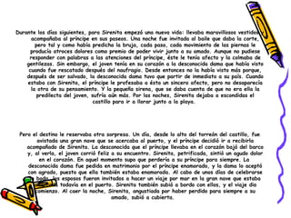 Pero el destino le reservaba otra sorpresa. Un día, desde lo alto del torreón del castillo, fue avistada una gran nave que se acercaba al puerto, y el príncipe decidió ir a recibirla acompañado de Sirenita. La desconocida que el príncipe llevaba en el corazón bajó del barco y, al verla, el joven corrió feliz a su encuentro. Sirenita, petrificada, sintió un agudo dolor en el corazón. En aquel momento supo que perdería a su príncipe para siempre. La  desconocida dama fue pedida en matrimonio por el príncipe enamorado, y la dama lo aceptó con agrado, puesto que ella también estaba enamorada. Al cabo de unos días de celebrarse la boda, los esposos fueron invitados a hacer un viaje por mar en la gran nave que estaba amarrada todavía en el puerto. Sirenita también subió a bordo con ellos, y el viaje dio comienzo. Al caer la noche, Sirenita, angustiada por haber perdido para siempre a su amado, subió a cubierta.   Durante los días siguientes, para Sirenita empezó una nueva vida: llevaba maravillosos vestidos y acompañaba al príncipe en sus paseos. Una noche fue invitada al baile que daba la corte, pero tal y como había predicho la bruja, cada paso, cada movimiento de las piernas le producía atroces dolores como premio de poder vivir junto a su amado. Aunque no pudiese responder con palabras a las atenciones del príncipe, éste le tenía afecto y la colmaba de gentilezas. Sin embargo, el joven tenía en su corazón a la desconocida dama que había visto cuando fue rescatado después del naufragio. Desde entonces no la había visto más porque, después de ser salvado, la desconocida dama tuvo que partir de inmediato a su país. Cuando estaba con Sirenita, el príncipe le profesaba a ésta un sincero afecto, pero no desaparecía la otra de su pensamiento. Y la pequeña sirena, que se daba cuenta de que no era ella la predilecta del joven, sufría aún más. Por las noches, Sirenita dejaba a escondidas el castillo para ir a llorar junto a la playa.  