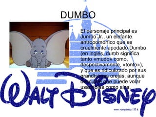DUMBO
  El personaje principal es
  Jumbo Jr., un elefante
  antropomórfico que es
  cruelmente apodado Dumbo
  (en inglés, dumb significa
  tanto «mudo» como,
  despectivamente, «tonto»),
  y que es ridiculizado por sus
  grandísimas orejas, aunque
  descubre que puede volar
  usándolas como alas.
 