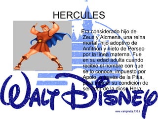 HERCULES
    Era considerado hijo de
    Zeus y Alcmena, una reina
    mortal, hijo adoptivo de
    Anfitrión y nieto de Perseo
    por la línea materna. Fue
    en su edad adulta cuando
    recibió el nombre con que
    se lo conoce, impuesto por
    Apolo, a través de la Pitia,
    para indicar su condición de
    servidor de la diosa Hera.
 