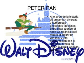 PETER PAN
     • A lo largo de la historia
       se presentan diversas
       y numerosas
       anécdotas fabulosas,
       entre ellas cuando el
       hada Campanilla casi
       muere al ingerir un
       veneno, y una
       confrontación con el
       enemigo directo de
       Peter, el pirata Capitán
       Garfio.
 
