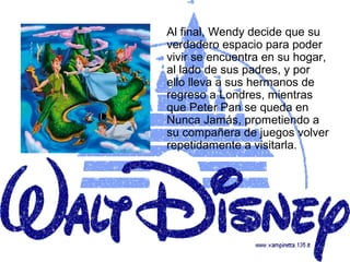 Al final, Wendy decide que su
verdadero espacio para poder
vivir se encuentra en su hogar,
al lado de sus padres, y por
ello lleva a sus hermanos de
regreso a Londres, mientras
que Peter Pan se queda en
Nunca Jamás, prometiendo a
su compañera de juegos volver
repetidamente a visitarla.
 