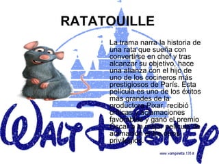 RATATOUILLE
     La trama narra la historia de
     una rata que sueña con
     convertirse en chef y tras
     alcanzar su objetivo, hace
     una alianza con el hijo de
     uno de los cocineros más
     prestigiosos de París. Esta
     película es uno de los éxitos
     más grandes de la
     productora Pixar, recibió
     críticas y aclamaciones
     favorables y ganó el premio
     Óscar a la mejor película de
     animación entre otros
     privilegios.
 