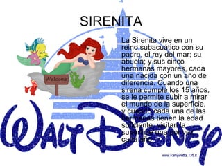 SIRENITA
     La Sirenita vive en un
     reino subacuático con su
     padre, el rey del mar; su
     abuela; y sus cinco
     hermanas mayores, cada
     una nacida con un año de
     diferencia. Cuando una
     sirena cumple los 15 años,
     se le permite subir a mirar
     el mundo de la superficie,
     y cuando cada una de las
     hermanas tienen la edad
     suficiente, visitan la
     superficie una por vez
     cada año.
 
