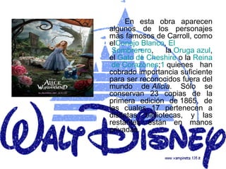 En esta obra aparecen
algunos de los personajes
más famosos de Carroll, como
elConejo Blanco, El
 Sombrerero,     la Oruga azul,
el Gato de Cheshire o la Reina
 de Corazones;1 quienes han
cobrado importancia suficiente
para ser reconocidos fuera del
mundo de Alicia. Sólo se
conservan 23 copias de la
primera edición de 1865, de
las cuales 17 pertenecen a
distintas bibliotecas, y las
restantes están en manos
privadas.
 