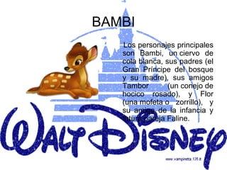 BAMBI
   Los personajes principales
   son Bambi, un ciervo de
   cola blanca, sus padres (el
   Gran Príncipe del bosque
   y su madre), sus amigos
   Tambor        (un conejo de
   hocico rosado), y Flor
   (una mofeta o zorrillo), y
   su amiga de la infancia y
   futura pareja Faline.
 