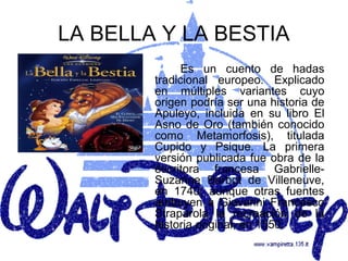 LA BELLA Y LA BESTIA
              Es un cuento de hadas
        tradicional europeo. Explicado
        en múltiples variantes cuyo
        origen podría ser una historia de
        Apuleyo, incluida en su libro El
        Asno de Oro (también conocido
        como Metamorfosis), titulada
        Cupido y Psique. La primera
        versión publicada fue obra de la
        escritora francesa Gabrielle-
        Suzanne Barbot de Villeneuve,
        en 1740, aunque otras fuentes
        atribuyen a Giovanni Francesco
        Straparola la recreación de la
        historia original, en 1550.
 