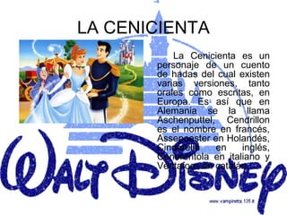 LA CENICIENTA
           La Cenicienta es un
       personaje de un cuento
       de hadas del cual existen
       varias versiones, tanto
       orales como escritas, en
       Europa. Es así que en
       Alemania se la llama
       Aschenputtel, Cendrillon
       es el nombre en francés,
       Assepoester en Holandés,
       Cinderella   en    inglés,
       Cenerentola en italiano y
       Ventafocs en catalán.
 