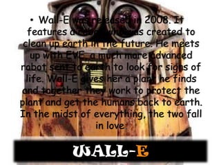 Wall-E was released in 2008. It features a robot who was created to clean up earth in the future. He meets up with EVE, a much more advanced robot sent to earth to look for signs of life. Wall-E gives her a plant he finds and together they work to protect the plant and get the humans back to earth. In the midst of everything, the two fall in love.WALL-E