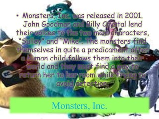 Monsters, Inc. was released in 2001. John Goodman and Billy Crystal lend their voices to the two main characters, “Sulley” and “Mike”. The monsters find themselves in quite a predicament after a human child follows them into their world and they must find a way to return her to her room while trying to avoid detection.Monsters, Inc.
