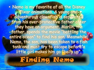 Nemo is my favorite of all the Disney Pixar animations. A young and adventurous clownfish is separated from his over-protective father after they have an argument. Marlin, the father, spends the movie “battling the entire ocean” to find his son. Meanwhile, Nemo, the son, has been taken to a fish tank and must try to escape before a little girl makes him go “belly up”.Finding Nemo