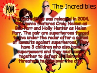 The IncrediblesThe Incredibles was released in 2004. This movie features Craig Nelson as Bob Parr and Holly Hunter as Helen Parr. The pair are superheroes forced to live under the radar after a series of lawsuits against superheroes. They have 3 children who also have superpowers and they must come together to defeat a villain who threatens to take over the city.