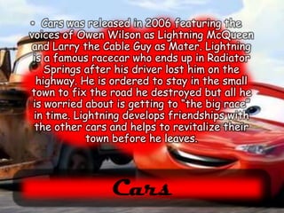 Cars was released in 2006 featuring the voices of Owen Wilson as Lightning McQueen and Larry the Cable Guy as Mater. Lightning is a famous racecar who ends up in Radiator Springs after his driver lost him on the highway. He is ordered to stay in the small town to fix the road he destroyed but all he is worried about is getting to “the big race” in time. Lightning develops friendships with the other cars and helps to revitalize their town before he leaves.Cars
