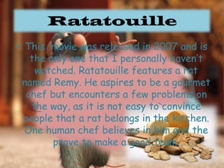 RatatouilleThis  movie was released in 2007 and is the only one that I personally haven’t watched. Ratatouille features a rat named Remy. He aspires to be a gourmet chef but encounters a few problems on the way, as it is not easy to convince people that a rat belongs in the kitchen. One human chef believes in him and the prove to make a good team.