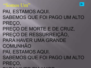 “Somos Um”
PAI, ESTAMOS AQUI.
SABEMOS QUE FOI PAGO UM ALTO
PREÇO,
PREÇO DE MORTE E DE CRUZ,
PREÇO DE RESSURREIÇÃO,
PARA HAVER UMA GRANDE
COMUNHÃO
PAI, ESTAMOS AQUI.
SABEMOS QUE FOI PAGO UM ALTO
PREÇO,
 