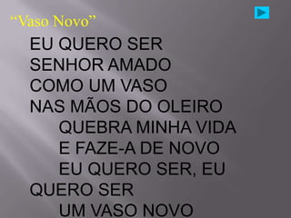 “Vaso Novo”
  EU QUERO SER
  SENHOR AMADO
  COMO UM VASO
  NAS MÃOS DO OLEIRO
     QUEBRA MINHA VIDA
     E FAZE-A DE NOVO
     EU QUERO SER, EU
  QUERO SER
     UM VASO NOVO
 