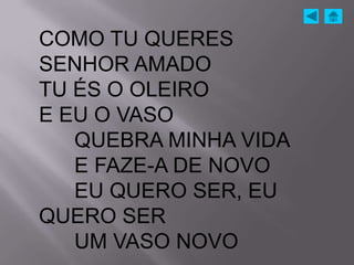 COMO TU QUERES
SENHOR AMADO
TU ÉS O OLEIRO
E EU O VASO
   QUEBRA MINHA VIDA
   E FAZE-A DE NOVO
   EU QUERO SER, EU
QUERO SER
   UM VASO NOVO
 
